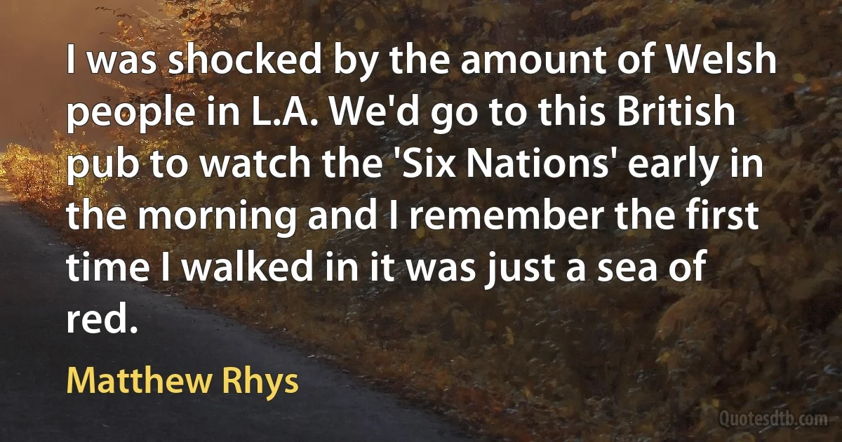 I was shocked by the amount of Welsh people in L.A. We'd go to this British pub to watch the 'Six Nations' early in the morning and I remember the first time I walked in it was just a sea of red. (Matthew Rhys)