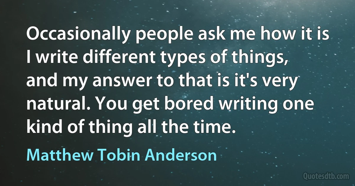 Occasionally people ask me how it is I write different types of things, and my answer to that is it's very natural. You get bored writing one kind of thing all the time. (Matthew Tobin Anderson)