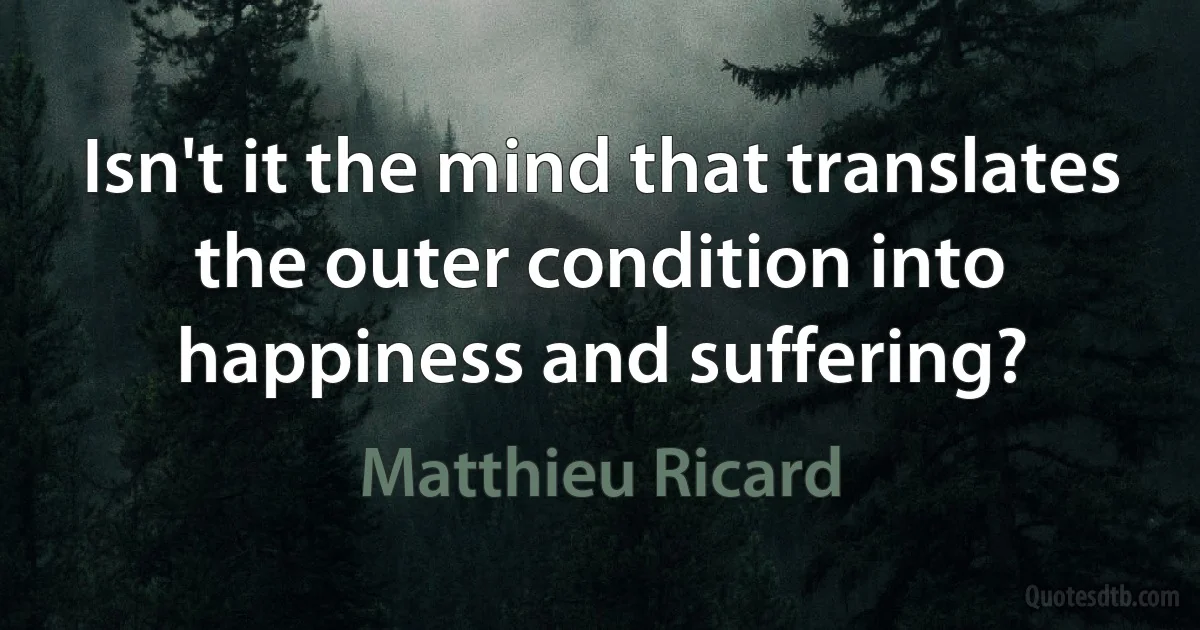 Isn't it the mind that translates the outer condition into happiness and suffering? (Matthieu Ricard)