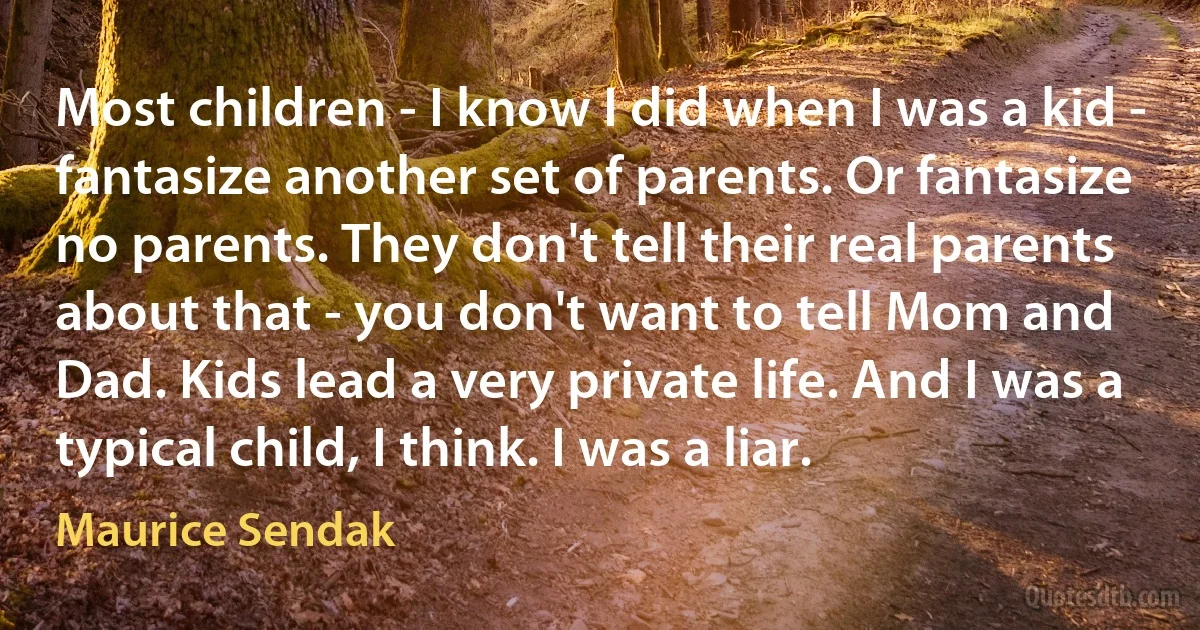 Most children - I know I did when I was a kid - fantasize another set of parents. Or fantasize no parents. They don't tell their real parents about that - you don't want to tell Mom and Dad. Kids lead a very private life. And I was a typical child, I think. I was a liar. (Maurice Sendak)