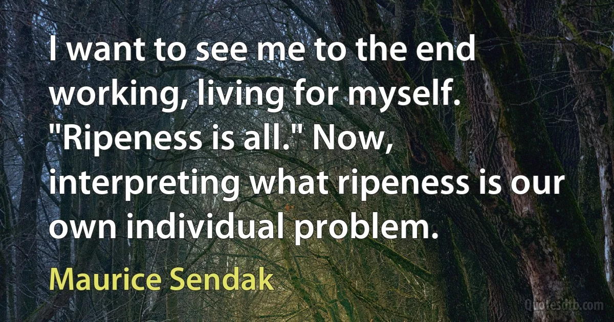 I want to see me to the end working, living for myself. "Ripeness is all." Now, interpreting what ripeness is our own individual problem. (Maurice Sendak)