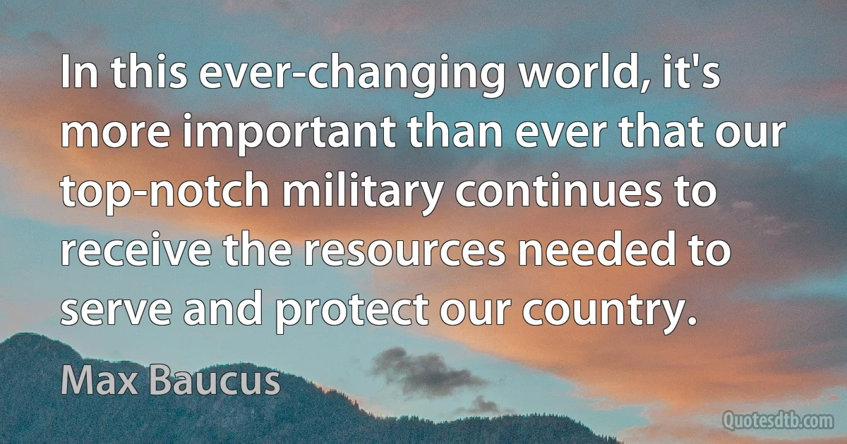 In this ever-changing world, it's more important than ever that our top-notch military continues to receive the resources needed to serve and protect our country. (Max Baucus)