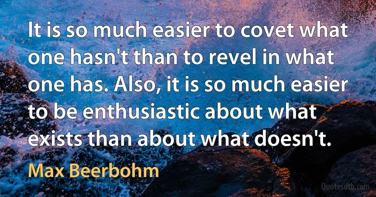 It is so much easier to covet what one hasn't than to revel in what one has. Also, it is so much easier to be enthusiastic about what exists than about what doesn't. (Max Beerbohm)