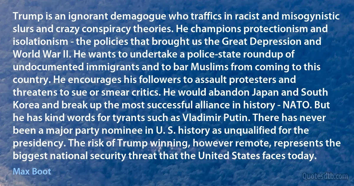 Trump is an ignorant demagogue who traffics in racist and misogynistic slurs and crazy conspiracy theories. He champions protectionism and isolationism - the policies that brought us the Great Depression and World War II. He wants to undertake a police-state roundup of undocumented immigrants and to bar Muslims from coming to this country. He encourages his followers to assault protesters and threatens to sue or smear critics. He would abandon Japan and South Korea and break up the most successful alliance in history - NATO. But he has kind words for tyrants such as Vladimir Putin. There has never been a major party nominee in U. S. history as unqualified for the presidency. The risk of Trump winning, however remote, represents the biggest national security threat that the United States faces today. (Max Boot)