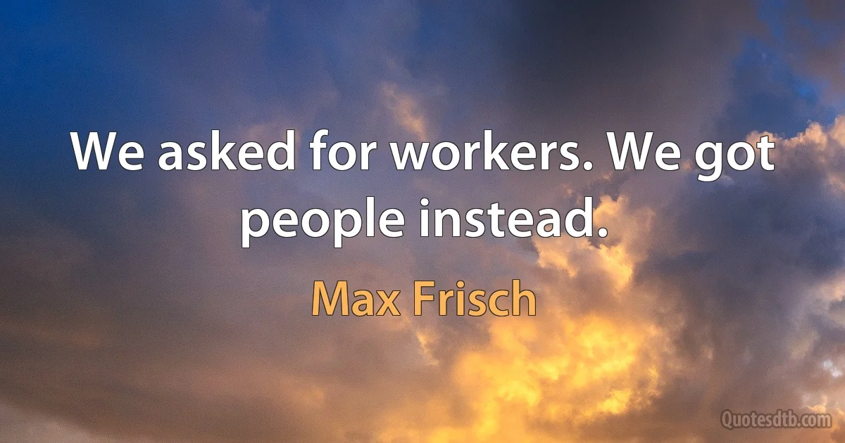 We asked for workers. We got people instead. (Max Frisch)