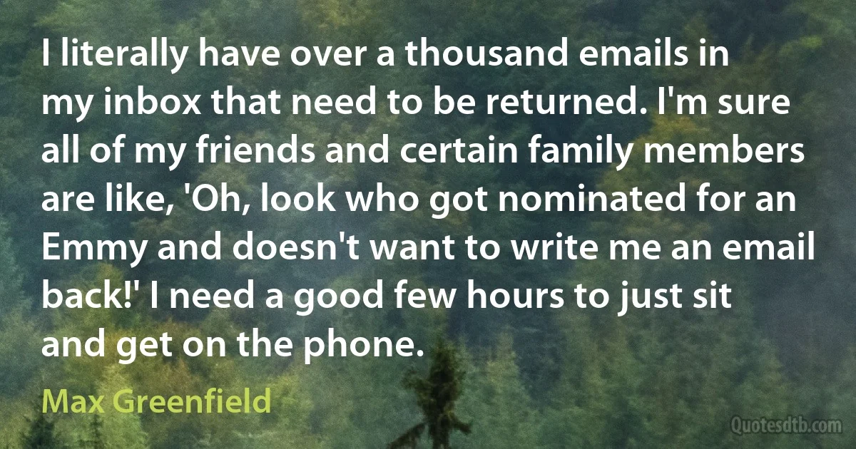 I literally have over a thousand emails in my inbox that need to be returned. I'm sure all of my friends and certain family members are like, 'Oh, look who got nominated for an Emmy and doesn't want to write me an email back!' I need a good few hours to just sit and get on the phone. (Max Greenfield)