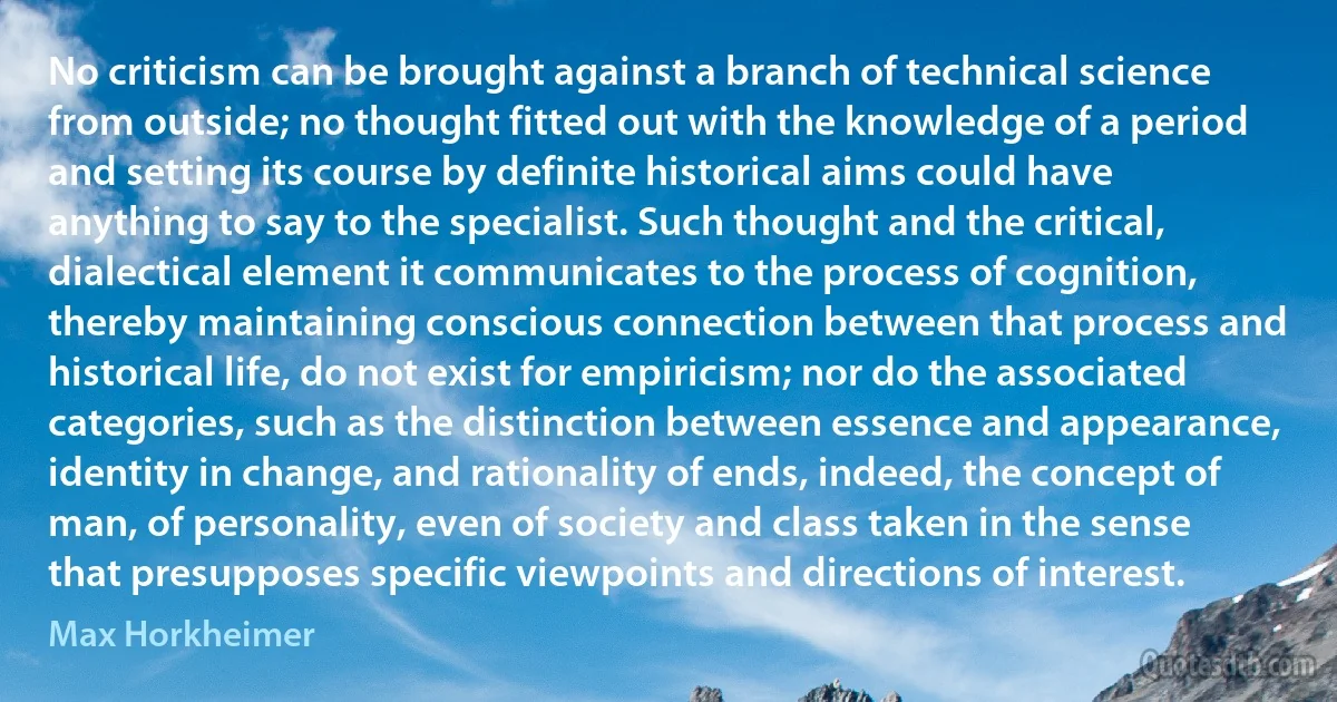 No criticism can be brought against a branch of technical science from outside; no thought fitted out with the knowledge of a period and setting its course by definite historical aims could have anything to say to the specialist. Such thought and the critical, dialectical element it communicates to the process of cognition, thereby maintaining conscious connection between that process and historical life, do not exist for empiricism; nor do the associated categories, such as the distinction between essence and appearance, identity in change, and rationality of ends, indeed, the concept of man, of personality, even of society and class taken in the sense that presupposes specific viewpoints and directions of interest. (Max Horkheimer)