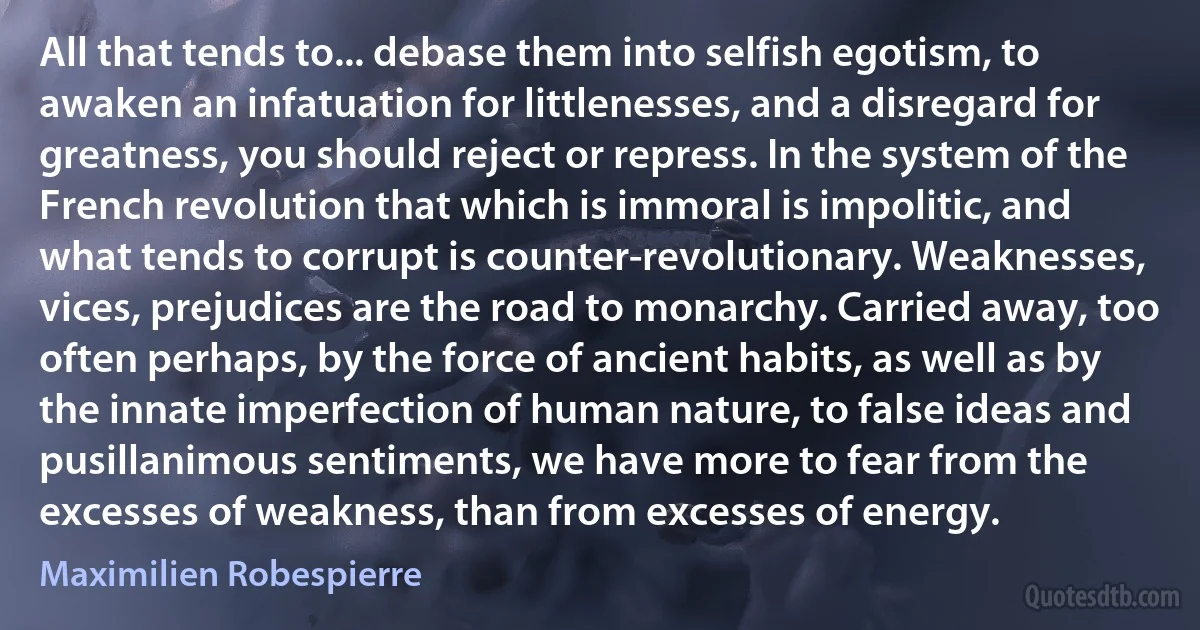 All that tends to... debase them into selfish egotism, to awaken an infatuation for littlenesses, and a disregard for greatness, you should reject or repress. In the system of the French revolution that which is immoral is impolitic, and what tends to corrupt is counter-revolutionary. Weaknesses, vices, prejudices are the road to monarchy. Carried away, too often perhaps, by the force of ancient habits, as well as by the innate imperfection of human nature, to false ideas and pusillanimous sentiments, we have more to fear from the excesses of weakness, than from excesses of energy. (Maximilien Robespierre)