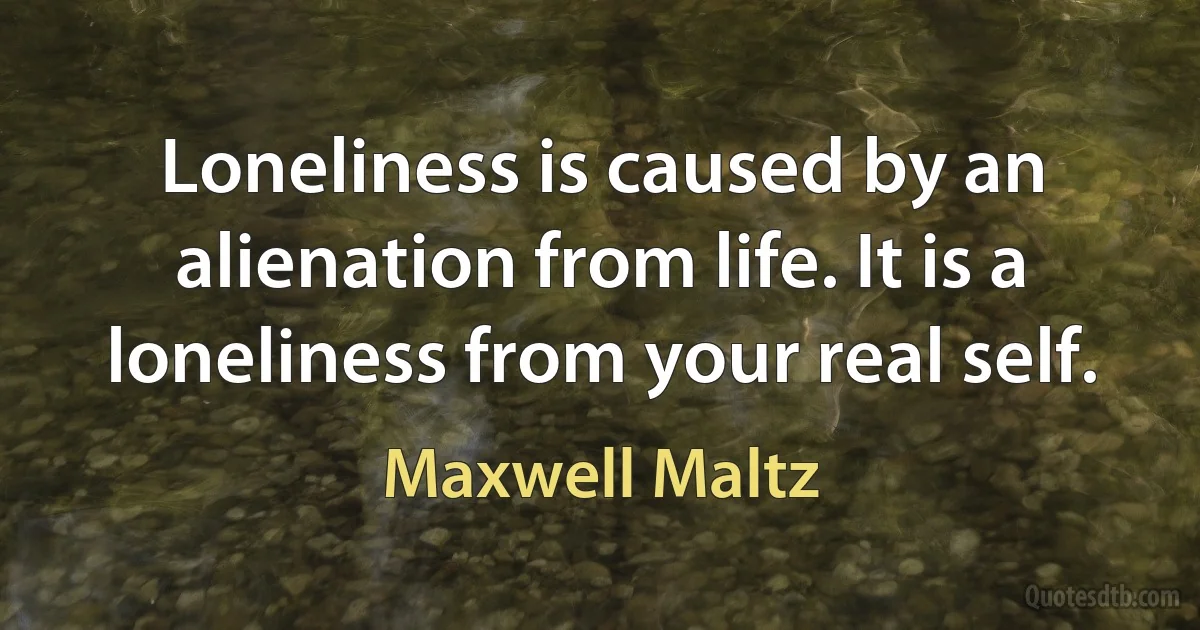 Loneliness is caused by an alienation from life. It is a loneliness from your real self. (Maxwell Maltz)