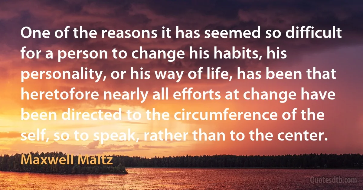 One of the reasons it has seemed so difficult for a person to change his habits, his personality, or his way of life, has been that heretofore nearly all efforts at change have been directed to the circumference of the self, so to speak, rather than to the center. (Maxwell Maltz)