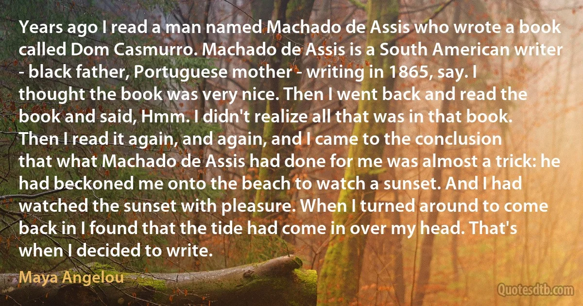 Years ago I read a man named Machado de Assis who wrote a book called Dom Casmurro. Machado de Assis is a South American writer - black father, Portuguese mother - writing in 1865, say. I thought the book was very nice. Then I went back and read the book and said, Hmm. I didn't realize all that was in that book. Then I read it again, and again, and I came to the conclusion that what Machado de Assis had done for me was almost a trick: he had beckoned me onto the beach to watch a sunset. And I had watched the sunset with pleasure. When I turned around to come back in I found that the tide had come in over my head. That's when I decided to write. (Maya Angelou)