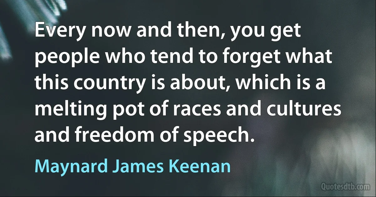 Every now and then, you get people who tend to forget what this country is about, which is a melting pot of races and cultures and freedom of speech. (Maynard James Keenan)