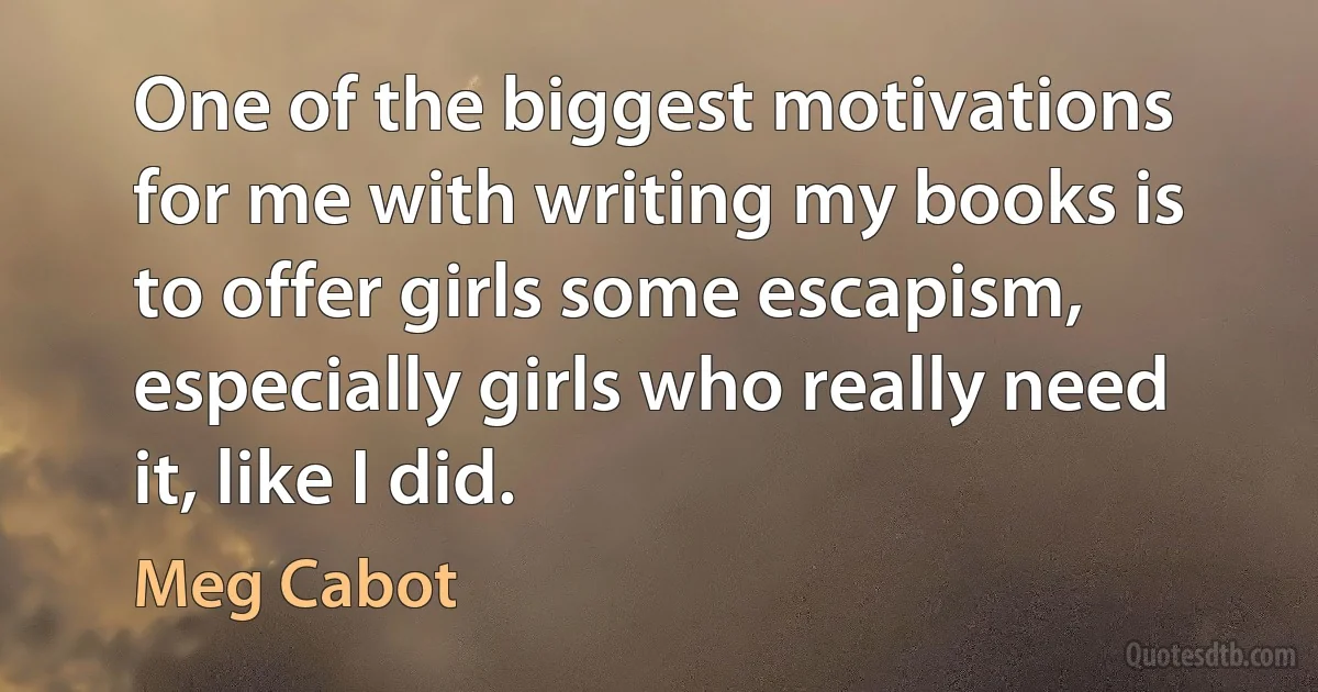 One of the biggest motivations for me with writing my books is to offer girls some escapism, especially girls who really need it, like I did. (Meg Cabot)