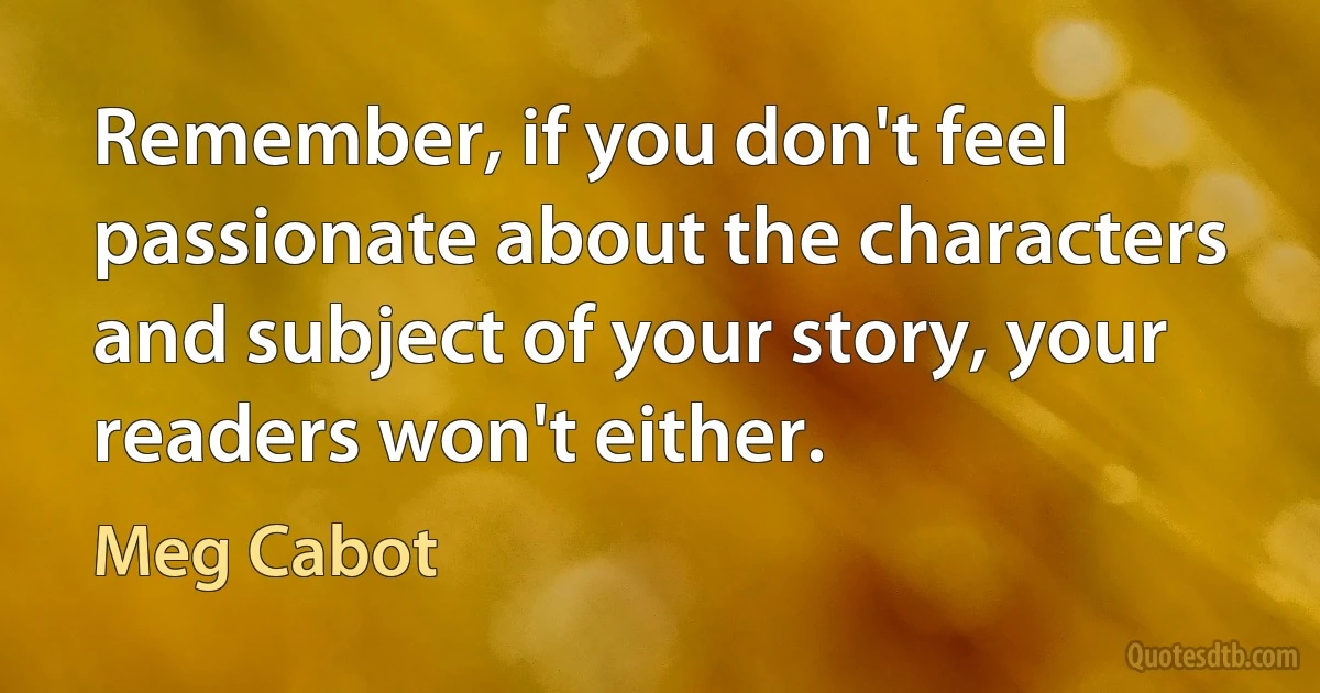 Remember, if you don't feel passionate about the characters and subject of your story, your readers won't either. (Meg Cabot)