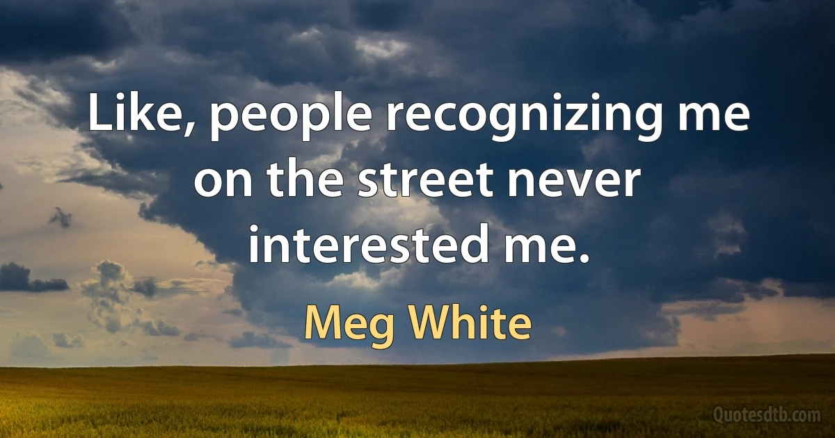 Like, people recognizing me on the street never interested me. (Meg White)