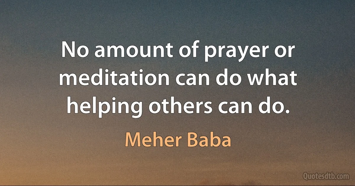 No amount of prayer or meditation can do what helping others can do. (Meher Baba)