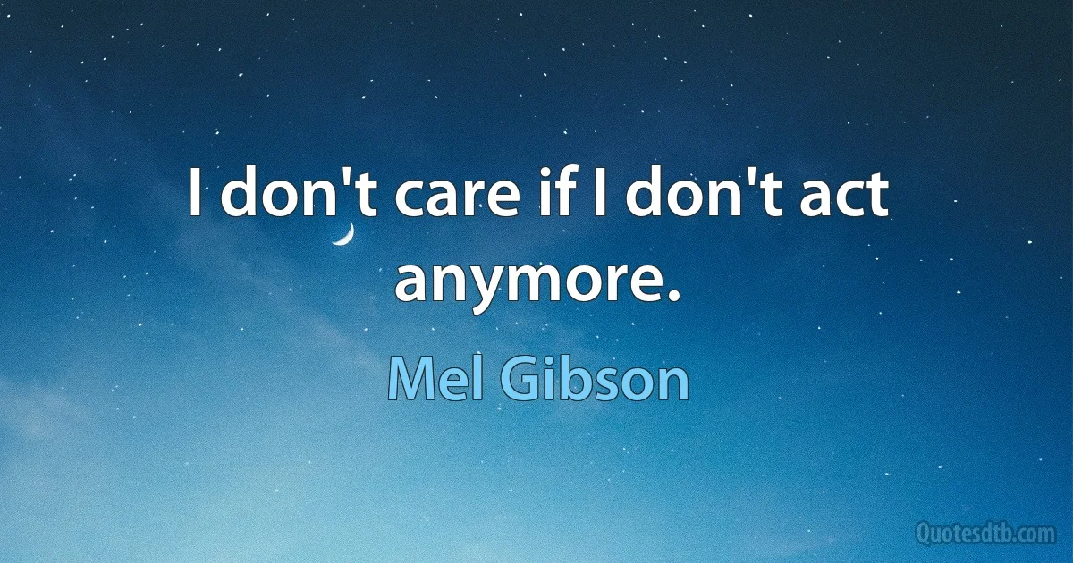 I don't care if I don't act anymore. (Mel Gibson)