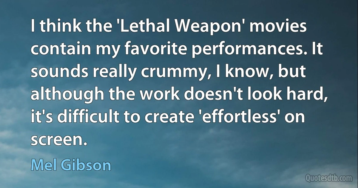 I think the 'Lethal Weapon' movies contain my favorite performances. It sounds really crummy, I know, but although the work doesn't look hard, it's difficult to create 'effortless' on screen. (Mel Gibson)