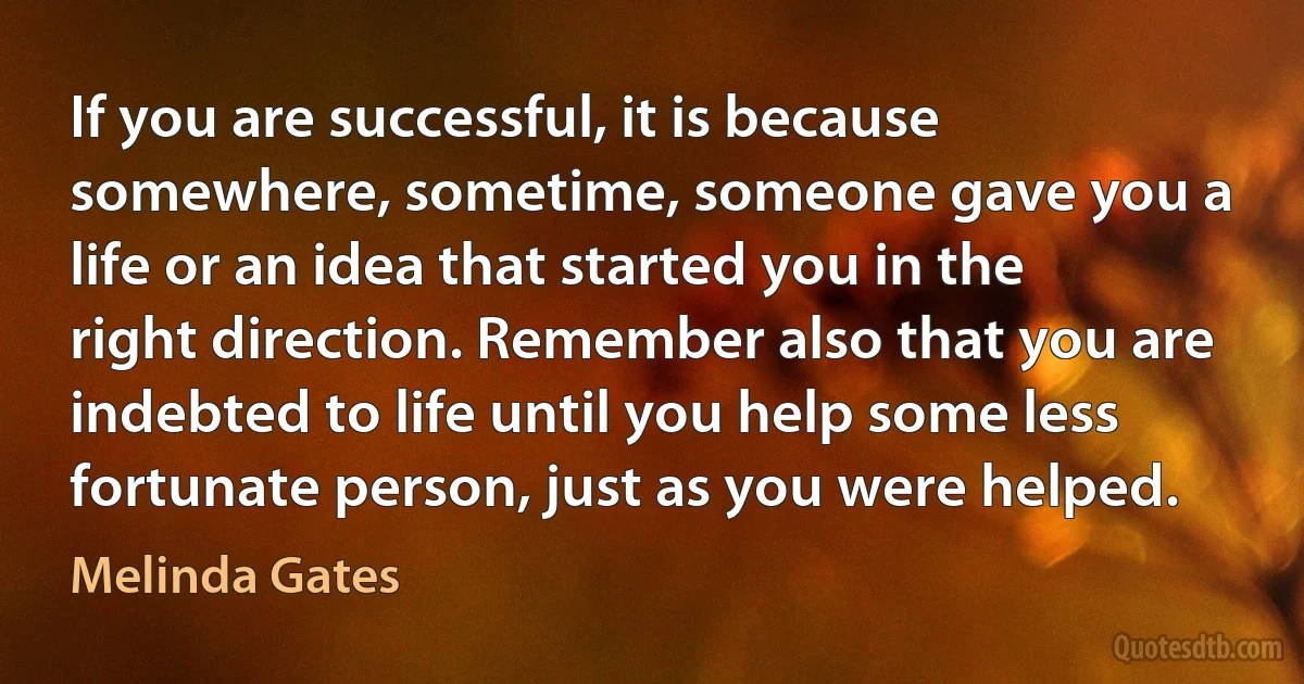 If you are successful, it is because somewhere, sometime, someone gave you a life or an idea that started you in the right direction. Remember also that you are indebted to life until you help some less fortunate person, just as you were helped. (Melinda Gates)