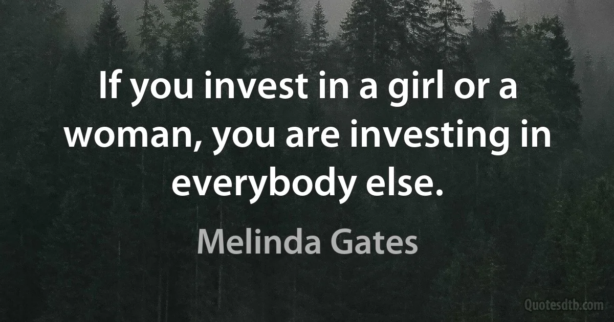 If you invest in a girl or a woman, you are investing in everybody else. (Melinda Gates)