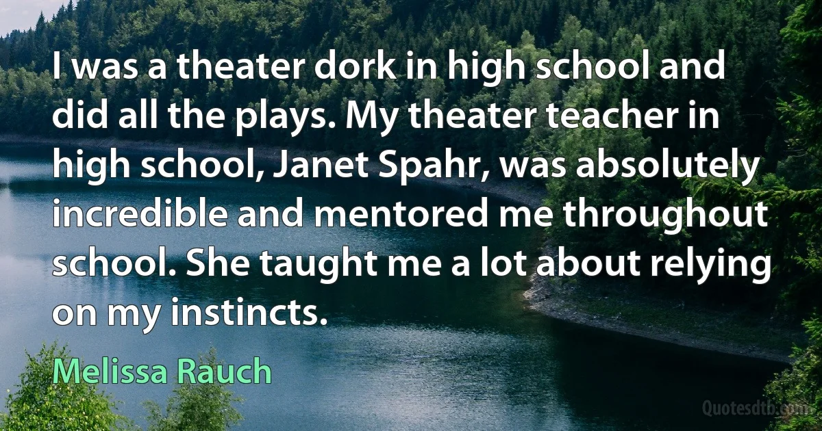 I was a theater dork in high school and did all the plays. My theater teacher in high school, Janet Spahr, was absolutely incredible and mentored me throughout school. She taught me a lot about relying on my instincts. (Melissa Rauch)