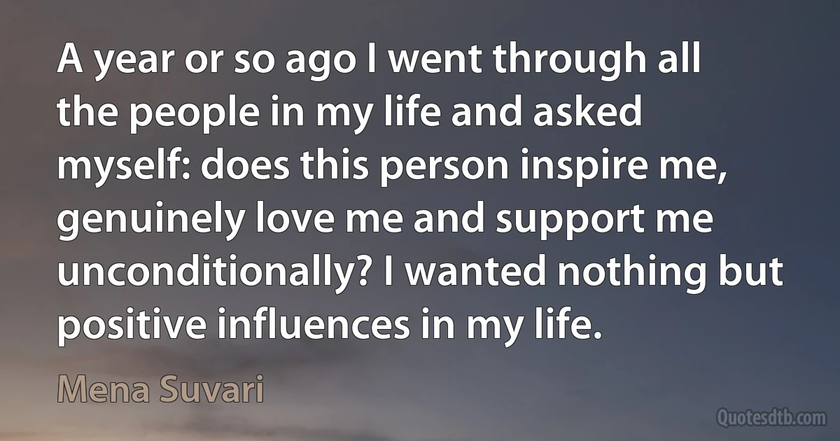 A year or so ago I went through all the people in my life and asked myself: does this person inspire me, genuinely love me and support me unconditionally? I wanted nothing but positive influences in my life. (Mena Suvari)