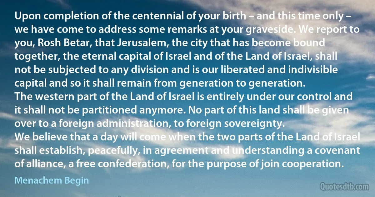 Upon completion of the centennial of your birth – and this time only – we have come to address some remarks at your graveside. We report to you, Rosh Betar, that Jerusalem, the city that has become bound together, the eternal capital of Israel and of the Land of Israel, shall not be subjected to any division and is our liberated and indivisible capital and so it shall remain from generation to generation.
The western part of the Land of Israel is entirely under our control and it shall not be partitioned anymore. No part of this land shall be given over to a foreign administration, to foreign sovereignty.
We believe that a day will come when the two parts of the Land of Israel shall establish, peacefully, in agreement and understanding a covenant of alliance, a free confederation, for the purpose of join cooperation. (Menachem Begin)