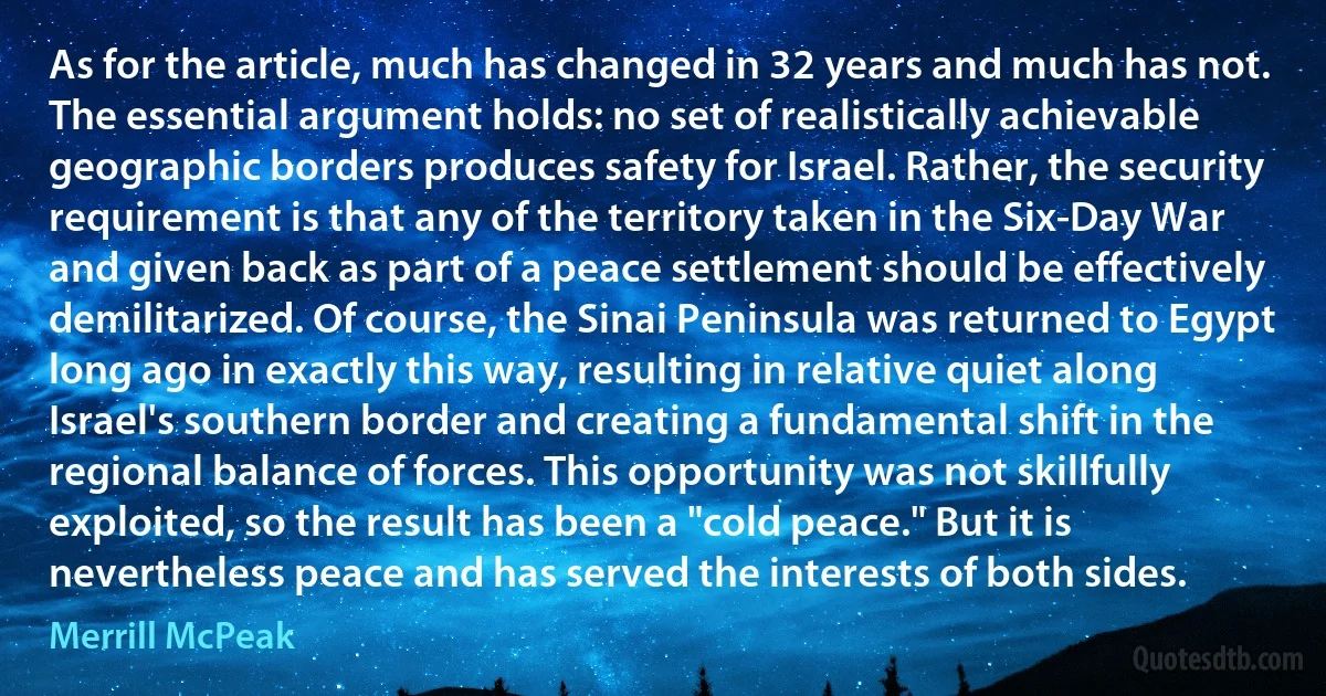 As for the article, much has changed in 32 years and much has not. The essential argument holds: no set of realistically achievable geographic borders produces safety for Israel. Rather, the security requirement is that any of the territory taken in the Six-Day War and given back as part of a peace settlement should be effectively demilitarized. Of course, the Sinai Peninsula was returned to Egypt long ago in exactly this way, resulting in relative quiet along Israel's southern border and creating a fundamental shift in the regional balance of forces. This opportunity was not skillfully exploited, so the result has been a "cold peace." But it is nevertheless peace and has served the interests of both sides. (Merrill McPeak)