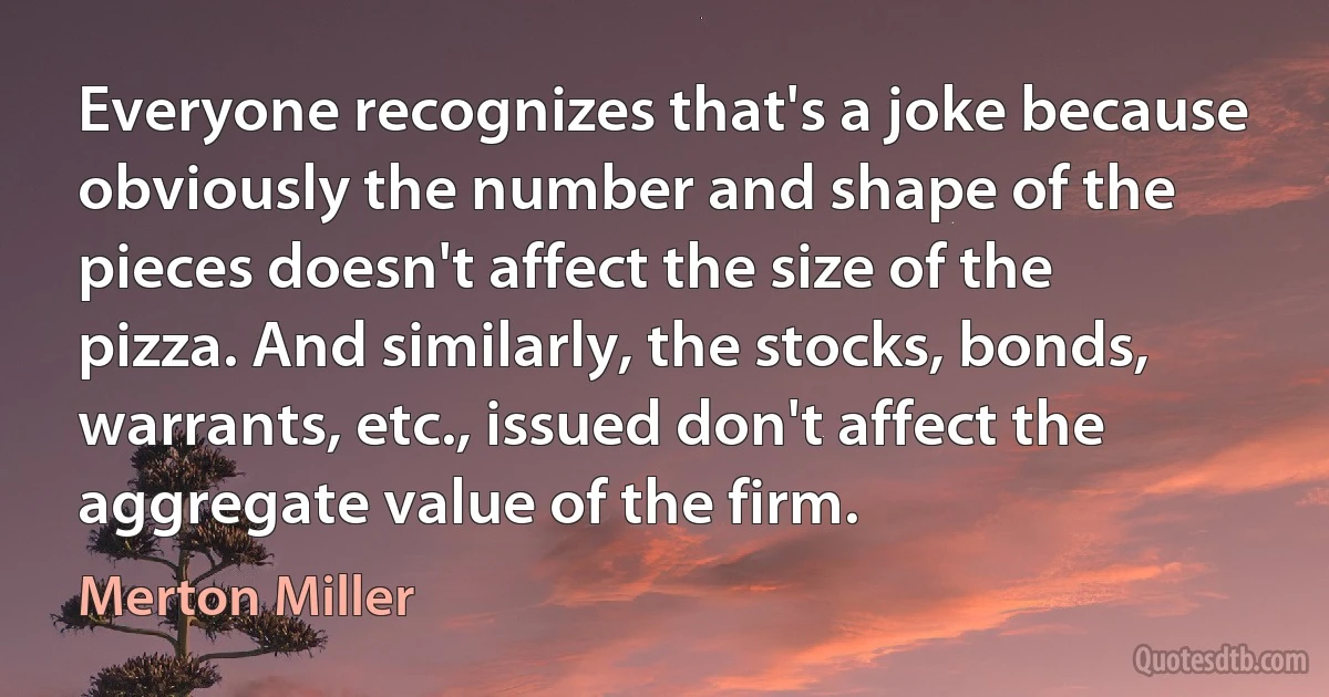 Everyone recognizes that's a joke because obviously the number and shape of the pieces doesn't affect the size of the pizza. And similarly, the stocks, bonds, warrants, etc., issued don't affect the aggregate value of the firm. (Merton Miller)