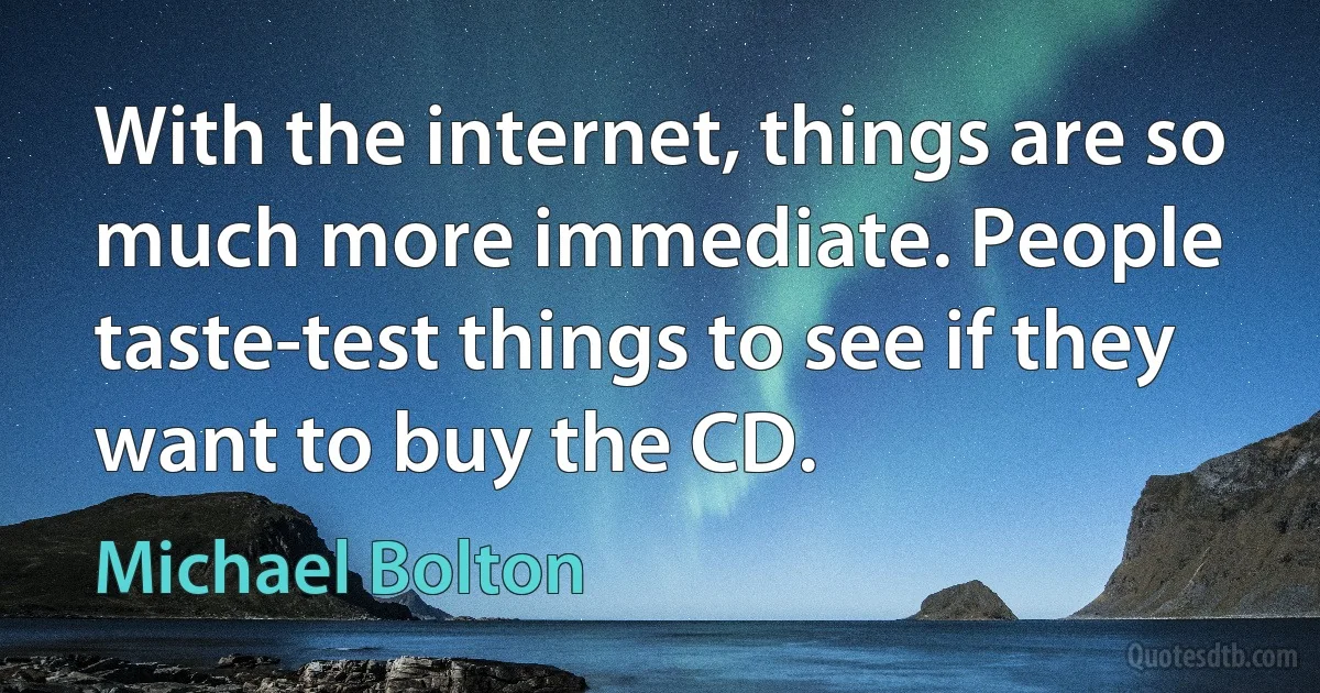 With the internet, things are so much more immediate. People taste-test things to see if they want to buy the CD. (Michael Bolton)