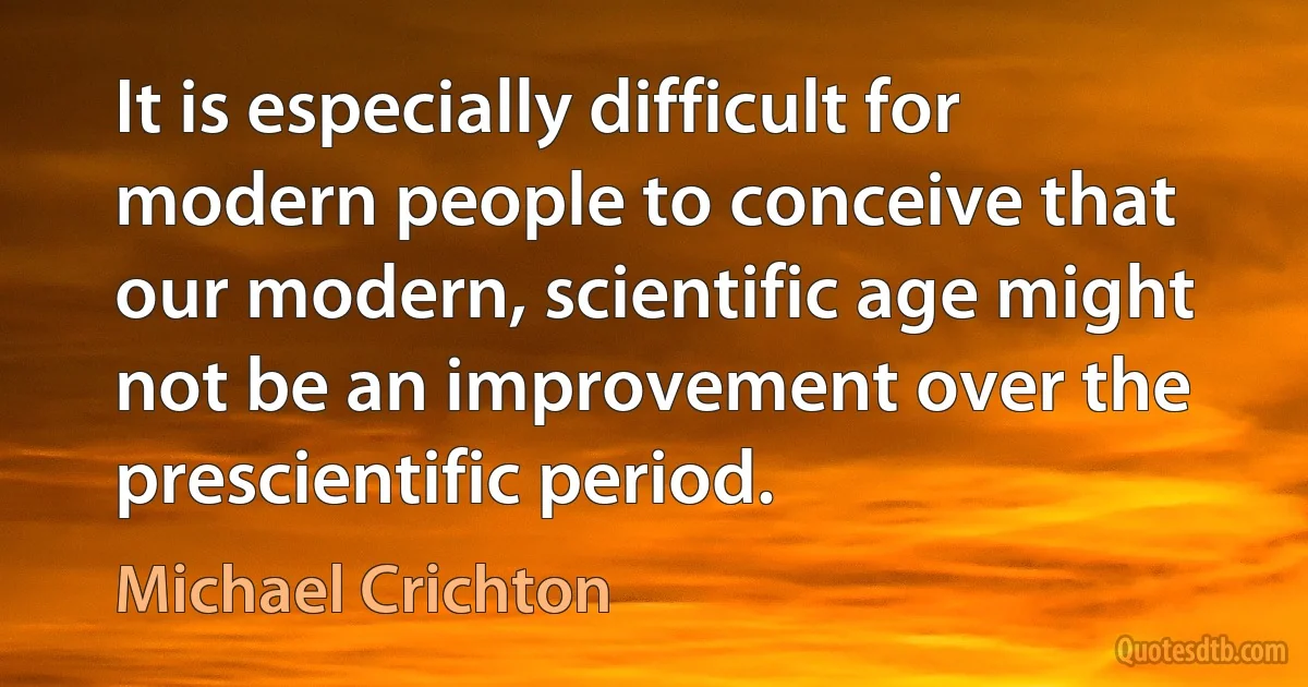 It is especially difficult for modern people to conceive that our modern, scientific age might not be an improvement over the prescientific period. (Michael Crichton)