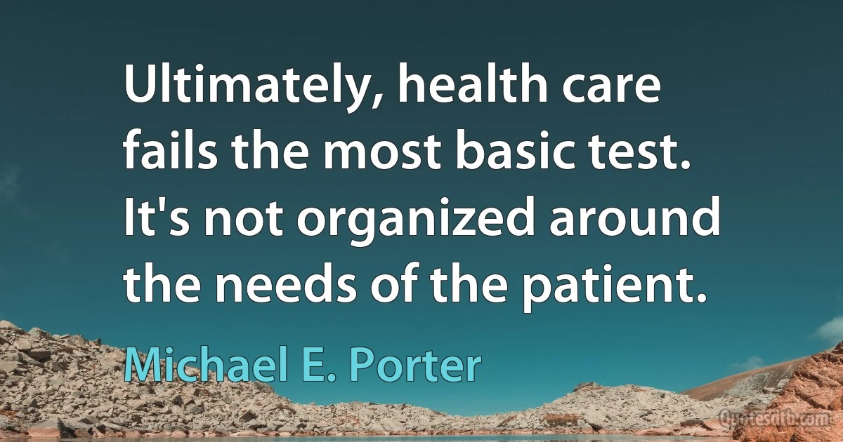 Ultimately, health care fails the most basic test. It's not organized around the needs of the patient. (Michael E. Porter)