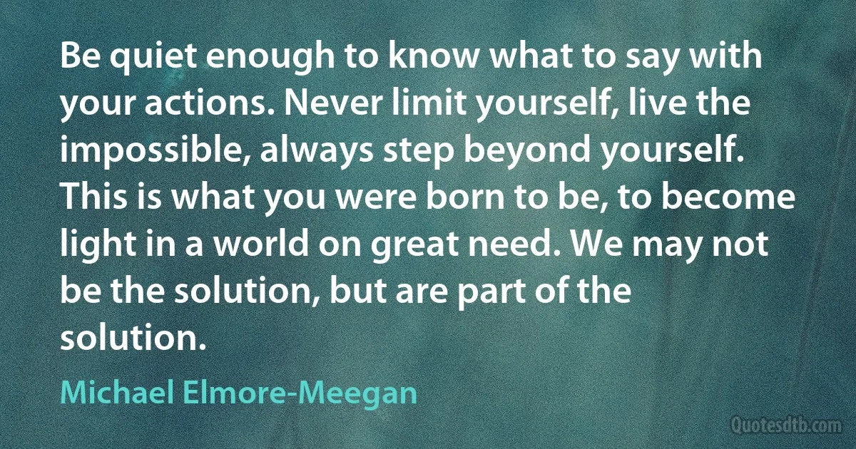 Be quiet enough to know what to say with your actions. Never limit yourself, live the impossible, always step beyond yourself. This is what you were born to be, to become light in a world on great need. We may not be the solution, but are part of the solution. (Michael Elmore-Meegan)