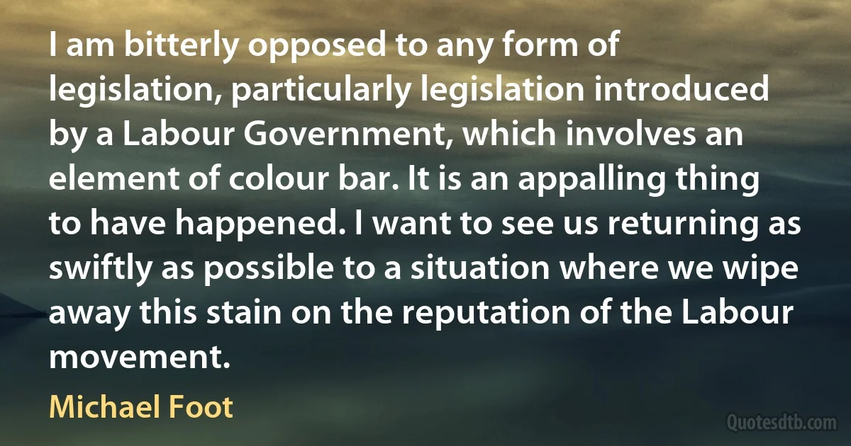 I am bitterly opposed to any form of legislation, particularly legislation introduced by a Labour Government, which involves an element of colour bar. It is an appalling thing to have happened. I want to see us returning as swiftly as possible to a situation where we wipe away this stain on the reputation of the Labour movement. (Michael Foot)