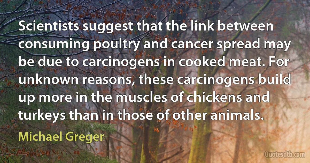 Scientists suggest that the link between consuming poultry and cancer spread may be due to carcinogens in cooked meat. For unknown reasons, these carcinogens build up more in the muscles of chickens and turkeys than in those of other animals. (Michael Greger)