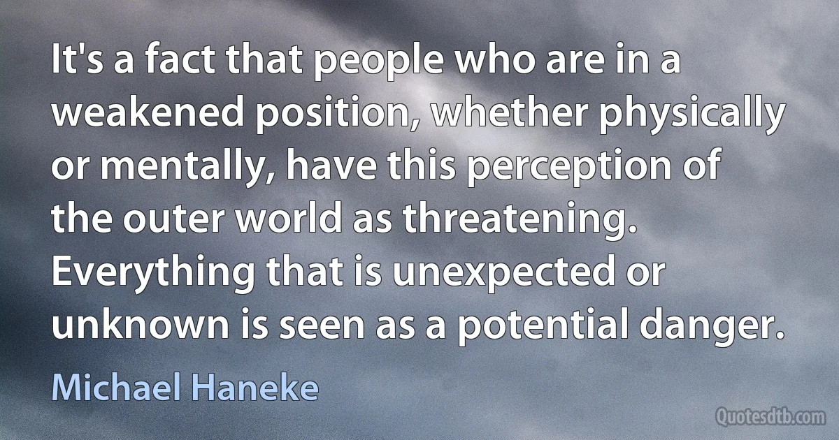 It's a fact that people who are in a weakened position, whether physically or mentally, have this perception of the outer world as threatening. Everything that is unexpected or unknown is seen as a potential danger. (Michael Haneke)