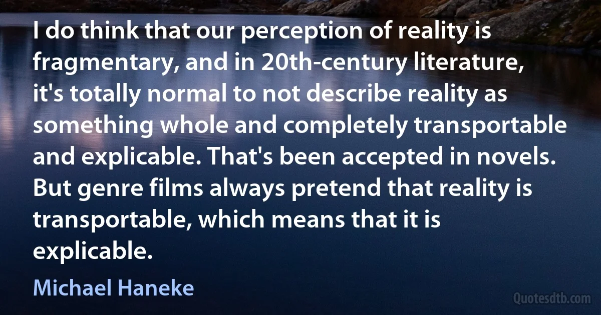 I do think that our perception of reality is fragmentary, and in 20th-century literature, it's totally normal to not describe reality as something whole and completely transportable and explicable. That's been accepted in novels. But genre films always pretend that reality is transportable, which means that it is explicable. (Michael Haneke)