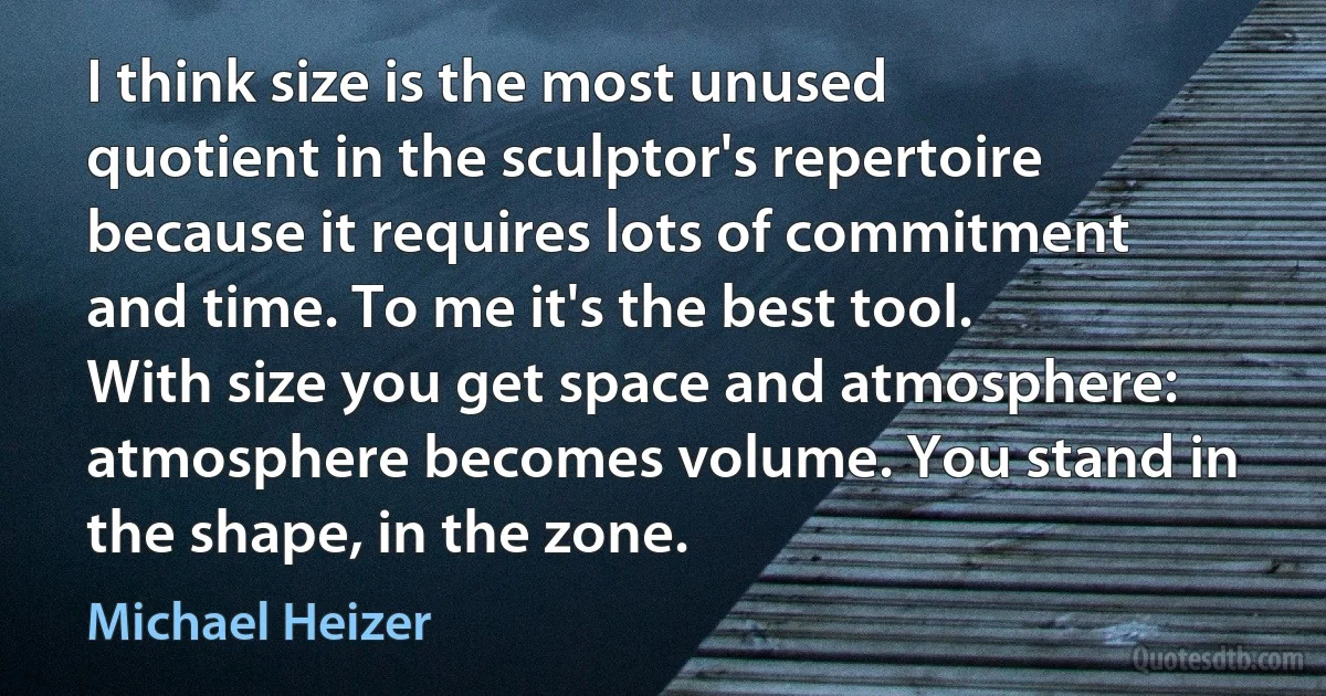 I think size is the most unused quotient in the sculptor's repertoire because it requires lots of commitment and time. To me it's the best tool. With size you get space and atmosphere: atmosphere becomes volume. You stand in the shape, in the zone. (Michael Heizer)