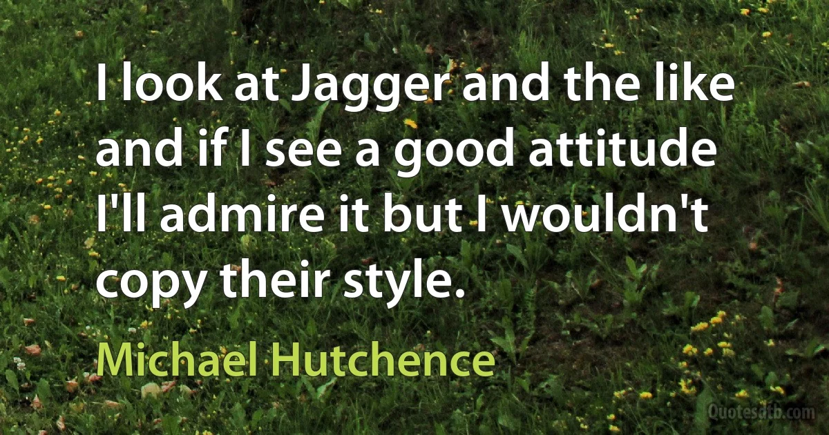 I look at Jagger and the like and if I see a good attitude I'll admire it but I wouldn't copy their style. (Michael Hutchence)