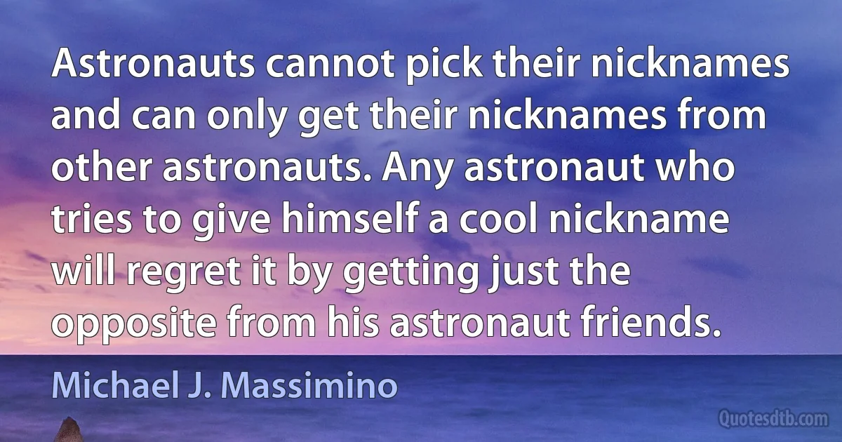 Astronauts cannot pick their nicknames and can only get their nicknames from other astronauts. Any astronaut who tries to give himself a cool nickname will regret it by getting just the opposite from his astronaut friends. (Michael J. Massimino)