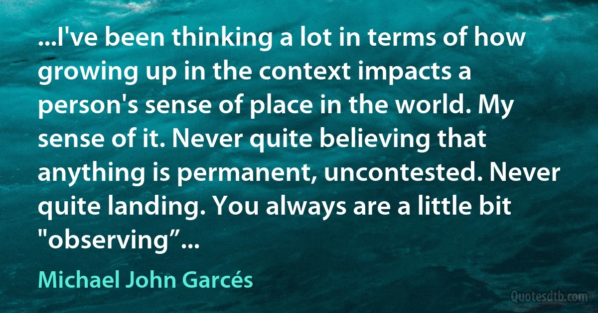 ...I've been thinking a lot in terms of how growing up in the context impacts a person's sense of place in the world. My sense of it. Never quite believing that anything is permanent, uncontested. Never quite landing. You always are a little bit "observing”... (Michael John Garcés)