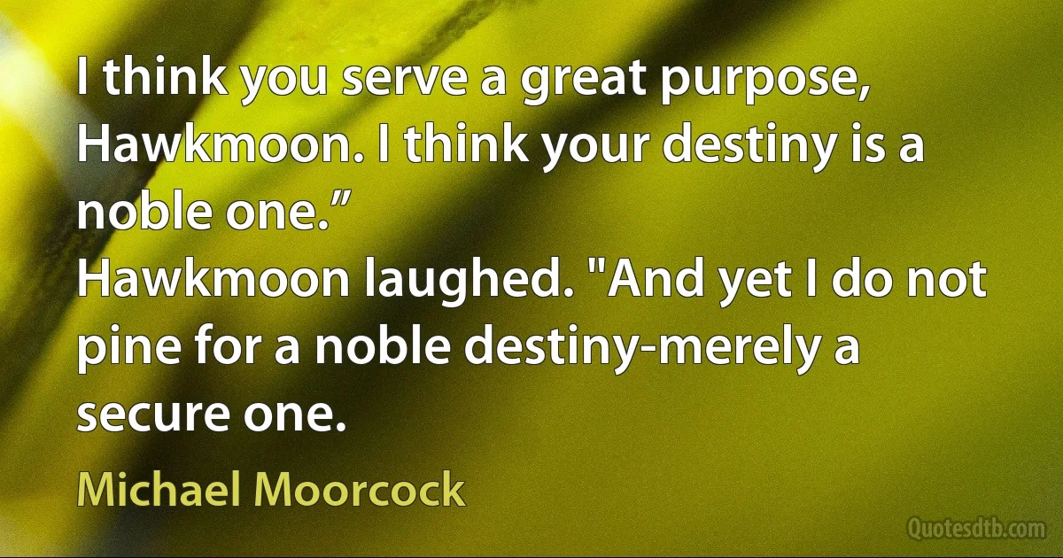 I think you serve a great purpose, Hawkmoon. I think your destiny is a noble one.”
Hawkmoon laughed. "And yet I do not pine for a noble destiny-merely a secure one. (Michael Moorcock)