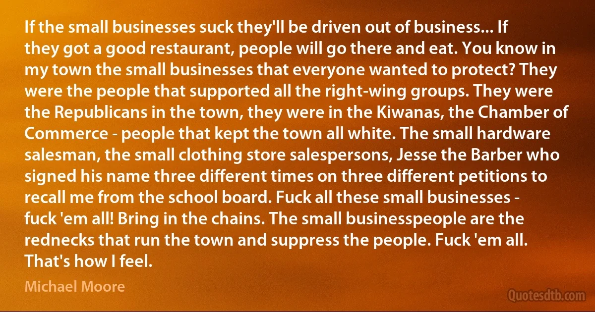 If the small businesses suck they'll be driven out of business... If they got a good restaurant, people will go there and eat. You know in my town the small businesses that everyone wanted to protect? They were the people that supported all the right-wing groups. They were the Republicans in the town, they were in the Kiwanas, the Chamber of Commerce - people that kept the town all white. The small hardware salesman, the small clothing store salespersons, Jesse the Barber who signed his name three different times on three different petitions to recall me from the school board. Fuck all these small businesses - fuck 'em all! Bring in the chains. The small businesspeople are the rednecks that run the town and suppress the people. Fuck 'em all. That's how I feel. (Michael Moore)