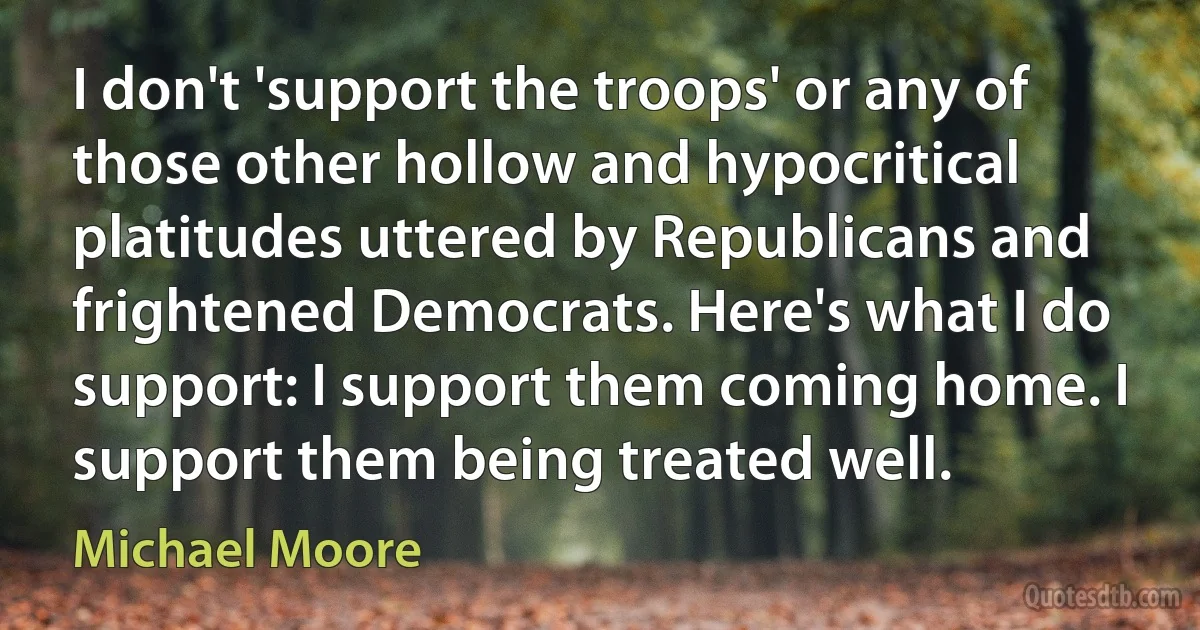 I don't 'support the troops' or any of those other hollow and hypocritical platitudes uttered by Republicans and frightened Democrats. Here's what I do support: I support them coming home. I support them being treated well. (Michael Moore)