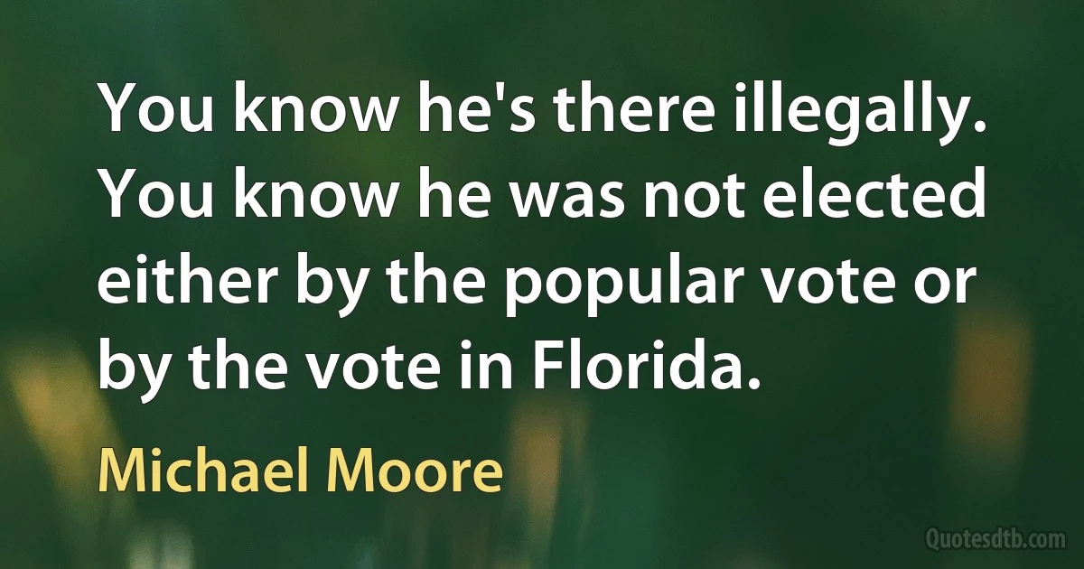 You know he's there illegally. You know he was not elected either by the popular vote or by the vote in Florida. (Michael Moore)