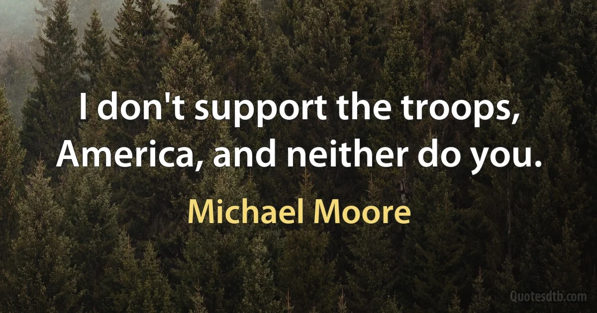 I don't support the troops, America, and neither do you. (Michael Moore)