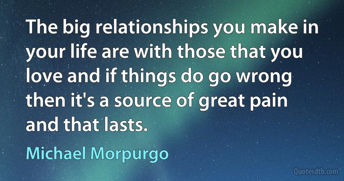 The big relationships you make in your life are with those that you love and if things do go wrong then it's a source of great pain and that lasts. (Michael Morpurgo)