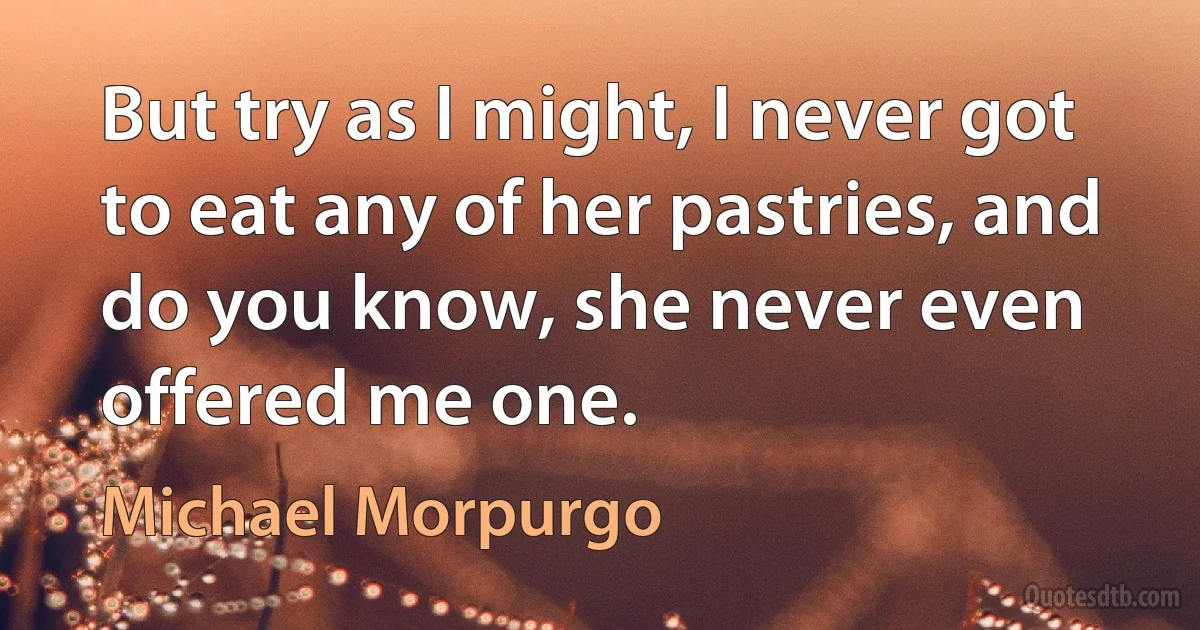 But try as I might, I never got to eat any of her pastries, and do you know, she never even offered me one. (Michael Morpurgo)