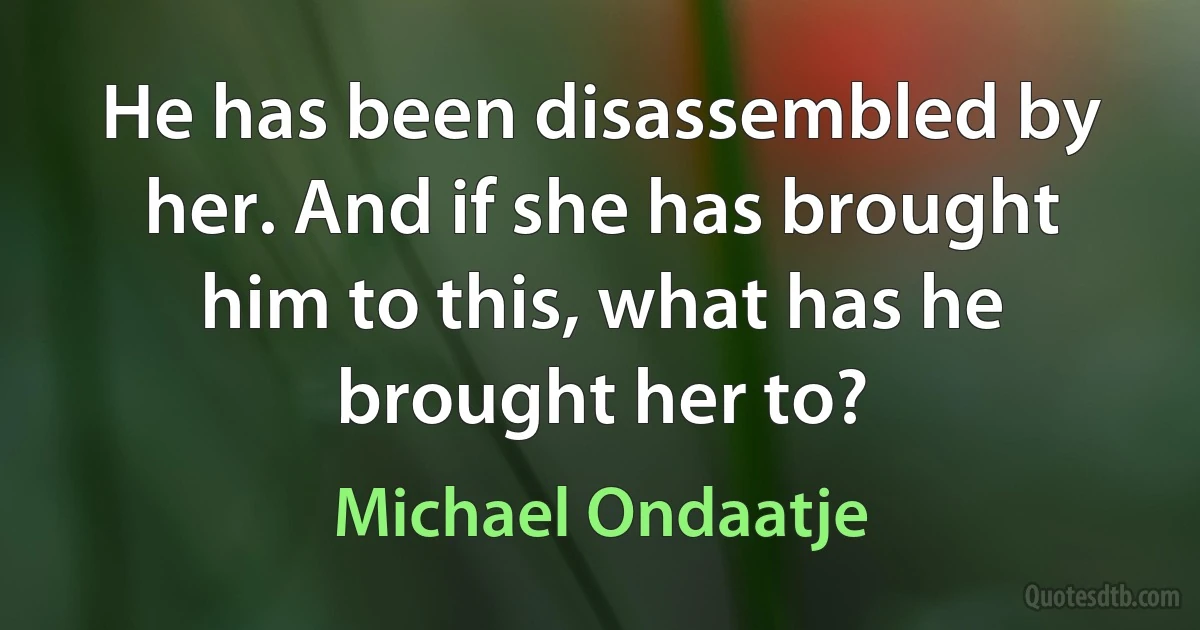 He has been disassembled by her. And if she has brought him to this, what has he brought her to? (Michael Ondaatje)