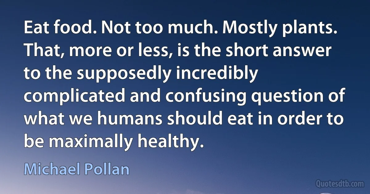 Eat food. Not too much. Mostly plants. That, more or less, is the short answer to the supposedly incredibly complicated and confusing question of what we humans should eat in order to be maximally healthy. (Michael Pollan)